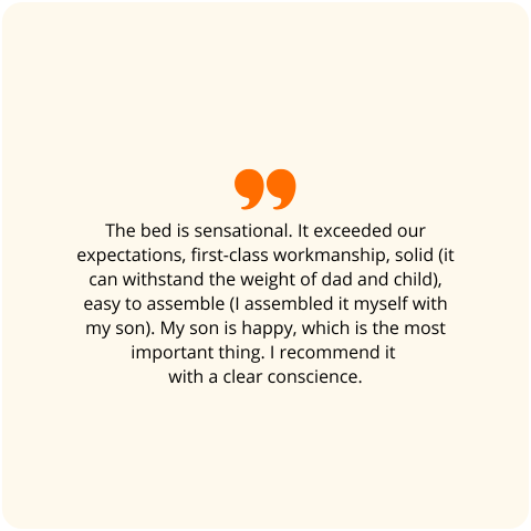 Positive customer review: 'The bed is fantastic. It exceeded our expectations, the workmanship is first class, solid (it can support the weight of a dad and a child), and easy to assemble (I put it together myself with my son). The most important thing is that my son is happy. I recommend it with a clear conscience.'