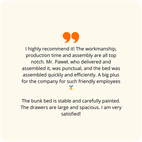 Positive customer review - Highly recommended! The workmanship, production time, and assembly are all top-notch. Mr. Paweł, who delivered and assembled the bed, was punctual, and the bed was assembled quickly and efficiently. A big plus for the company for having such friendly employees. The bunk bed is stable and precisely painted. The drawers are large and spacious. I am very satisfied!