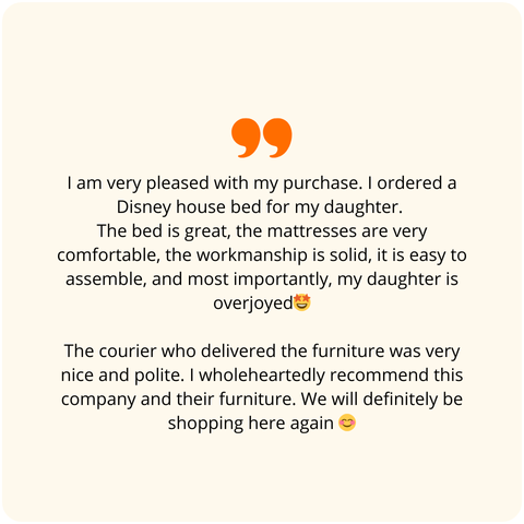 Positive customer review: I am very happy with my purchases. I ordered a Disney house bed for my daughter. The bed is great, the mattresses are very comfortable, the quality of workmanship is solid, assembly is simple, and most importantly, my daughter is overjoyed. The courier who delivered the furniture was very nice and polite. I wholeheartedly recommend this company and their furniture. We will definitely be making more purchases here.